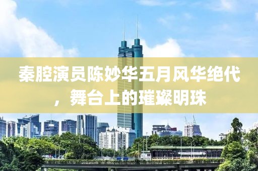 秦腔演员陈妙华五月风华绝代，舞台上的璀璨明珠
