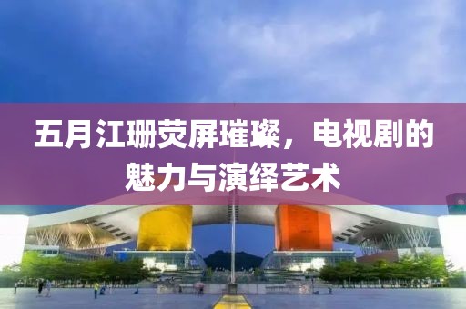 五月江珊荧屏璀璨，电视剧的魅力与演绎艺术