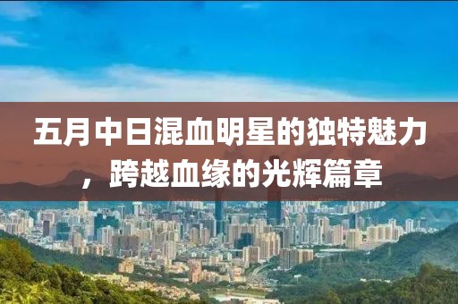 五月中日混血明星的独特魅力，跨越血缘的光辉篇章