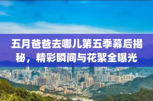 五月爸爸去哪儿第五季幕后揭秘，精彩瞬间与花絮全曝光