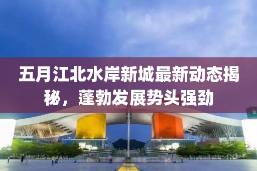 五月江北水岸新城最新动态揭秘，蓬勃发展势头强劲