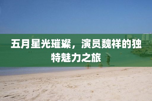 五月星光璀璨，演员魏祥的独特魅力之旅