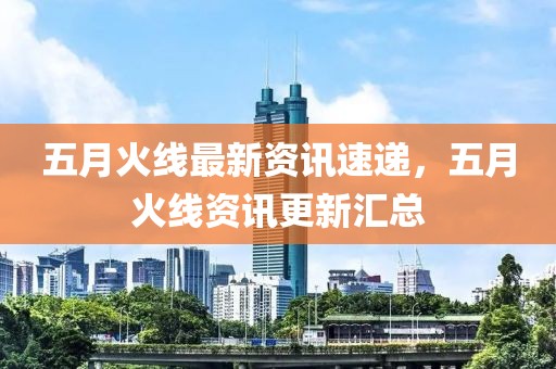 五月火线最新资讯速递，五月火线资讯更新汇总