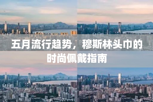 五月流行趋势，穆斯林头巾的时尚佩戴指南