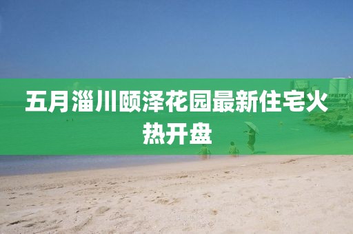 五月淄川颐泽花园最新住宅火热开盘