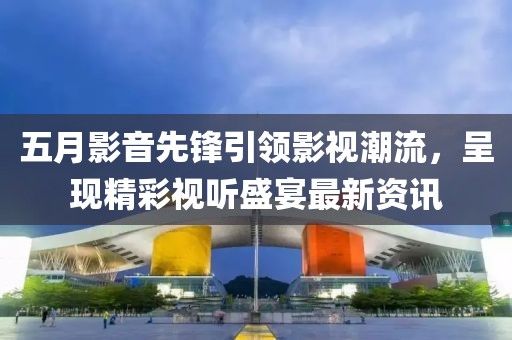 五月影音先锋引领影视潮流，呈现精彩视听盛宴最新资讯