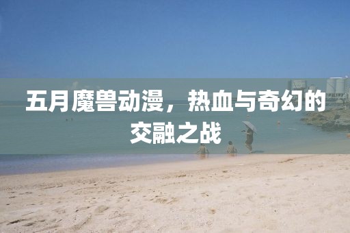 五月魔兽动漫，热血与奇幻的交融之战