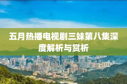 五月热播电视剧三妹第八集深度解析与赏析
