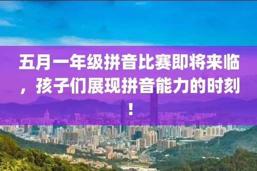 五月一年级拼音比赛即将来临，孩子们展现拼音能力的时刻！