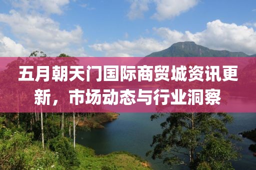 五月朝天门国际商贸城资讯更新，市场动态与行业洞察