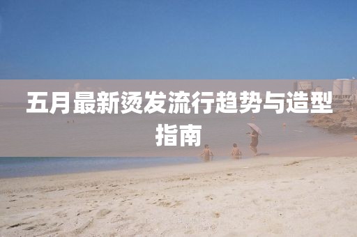 五月最新烫发流行趋势与造型指南