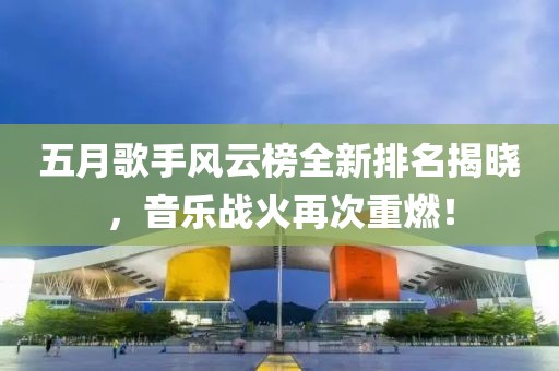 五月歌手风云榜全新排名揭晓，音乐战火再次重燃！