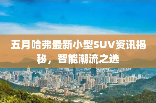 五月哈弗最新小型SUV资讯揭秘，智能潮流之选