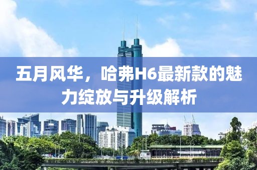 五月风华，哈弗H6最新款的魅力绽放与升级解析