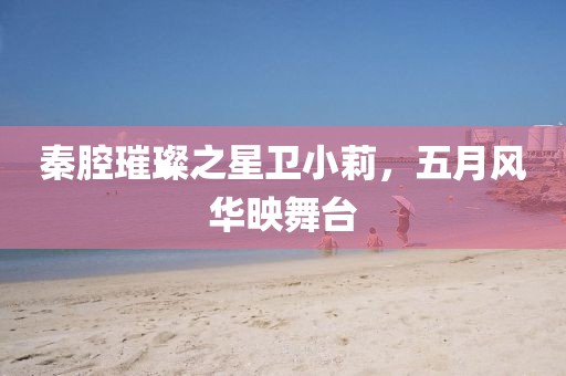 秦腔璀璨之星卫小莉，五月风华映舞台