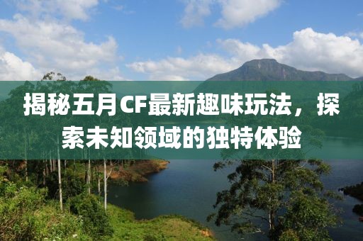 揭秘五月CF最新趣味玩法，探索未知领域的独特体验
