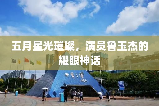 五月星光璀璨，演员鲁玉杰的耀眼神话