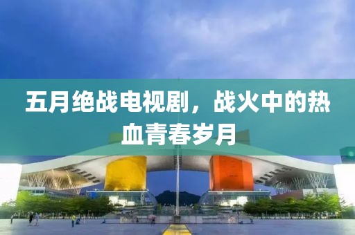 五月绝战电视剧，战火中的热血青春岁月