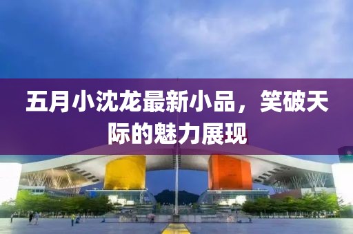 五月小沈龙最新小品，笑破天际的魅力展现