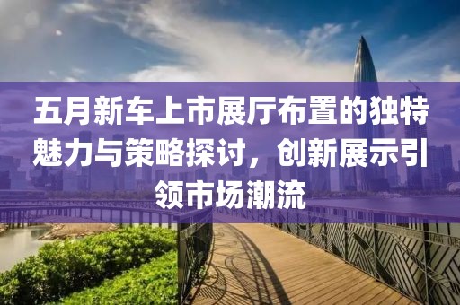五月新车上市展厅布置的独特魅力与策略探讨，创新展示引领市场潮流