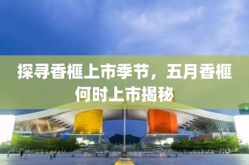 探寻香榧上市季节，五月香榧何时上市揭秘