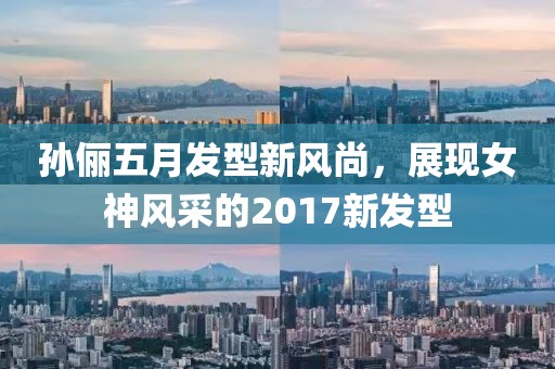 孙俪五月发型新风尚，展现女神风采的2017新发型