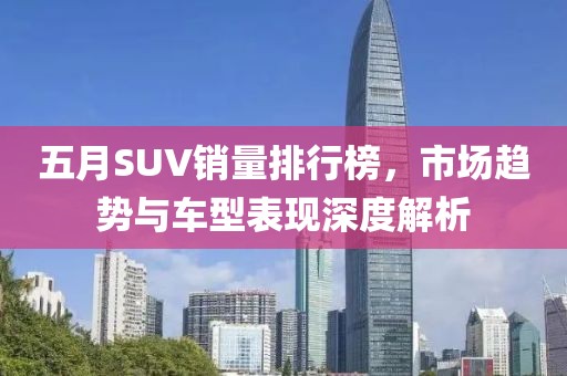 五月SUV销量排行榜，市场趋势与车型表现深度解析