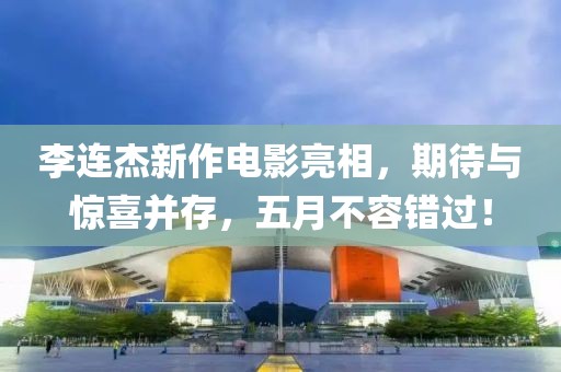李连杰新作电影亮相，期待与惊喜并存，五月不容错过！
