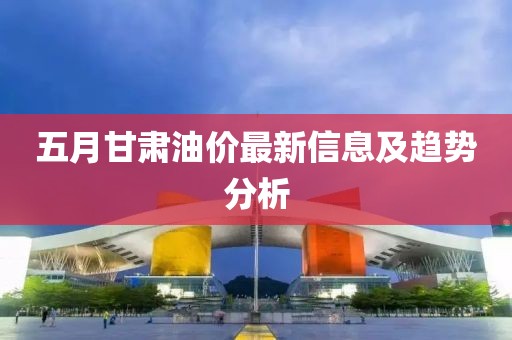 五月甘肃油价最新信息及趋势分析
