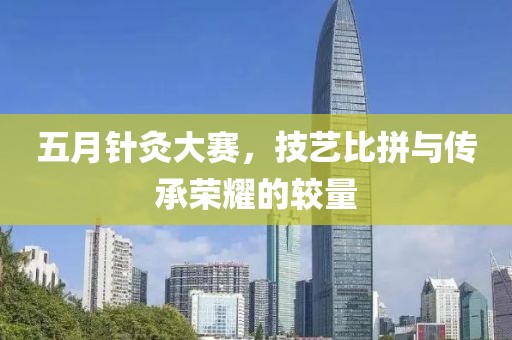 五月针灸大赛，技艺比拼与传承荣耀的较量