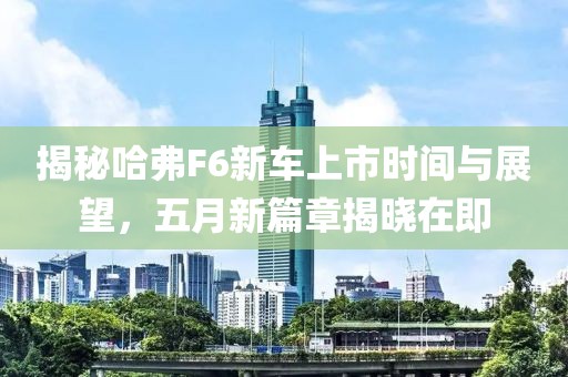 揭秘哈弗F6新车上市时间与展望，五月新篇章揭晓在即