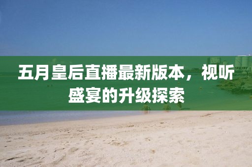 五月皇后直播最新版本，视听盛宴的升级探索