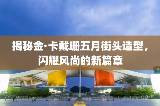 揭秘金·卡戴珊五月街头造型，闪耀风尚的新篇章