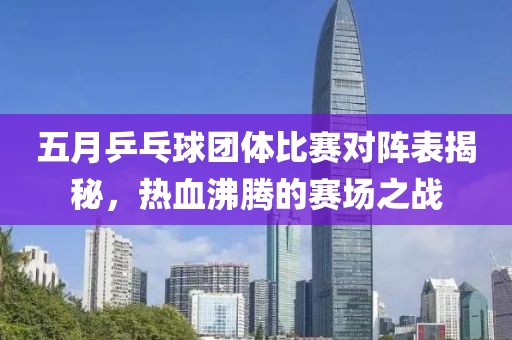五月乒乓球团体比赛对阵表揭秘，热血沸腾的赛场之战