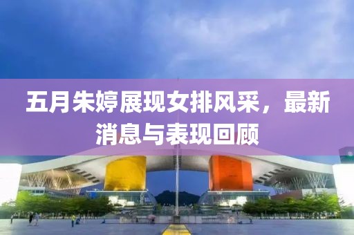 五月朱婷展现女排风采，最新消息与表现回顾