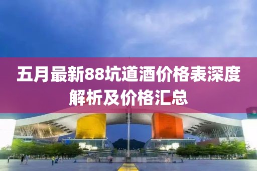 五月最新88坑道酒价格表深度解析及价格汇总