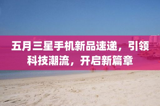 五月三星手机新品速递，引领科技潮流，开启新篇章
