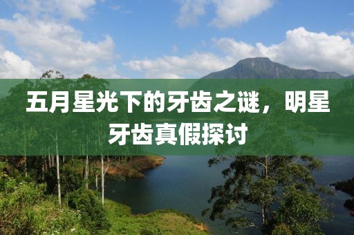五月星光下的牙齿之谜，明星牙齿真假探讨