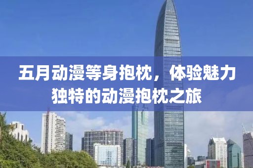 五月动漫等身抱枕，体验魅力独特的动漫抱枕之旅