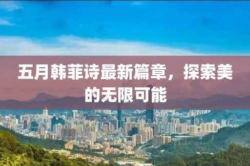 五月韩菲诗最新篇章，探索美的无限可能