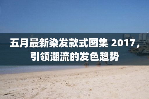 五月最新染发款式图集 2017，引领潮流的发色趋势