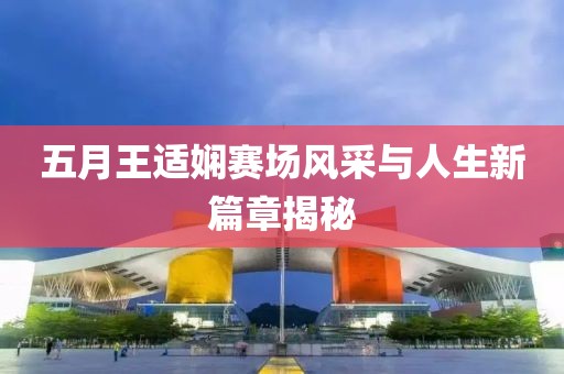 五月王适娴赛场风采与人生新篇章揭秘