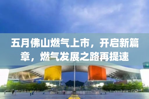 五月佛山燃气上市，开启新篇章，燃气发展之路再提速