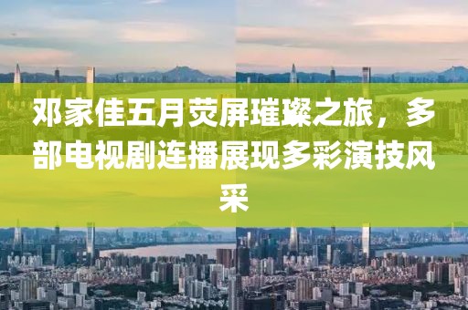 邓家佳五月荧屏璀璨之旅，多部电视剧连播展现多彩演技风采