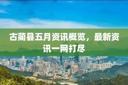 古蔺县五月资讯概览，最新资讯一网打尽