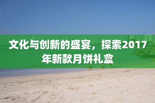 文化与创新的盛宴，探索2017年新款月饼礼盒