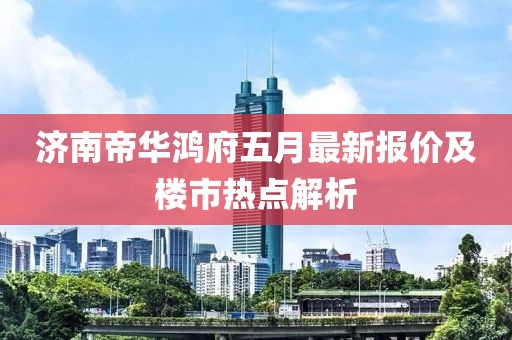 济南帝华鸿府五月最新报价及楼市热点解析
