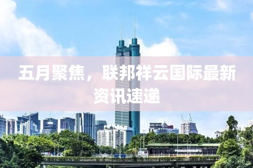 五月聚焦，联邦祥云国际最新资讯速递