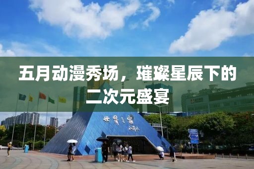 五月动漫秀场，璀璨星辰下的二次元盛宴