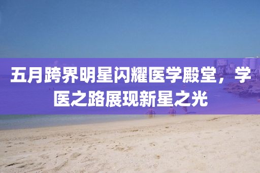 五月跨界明星闪耀医学殿堂，学医之路展现新星之光